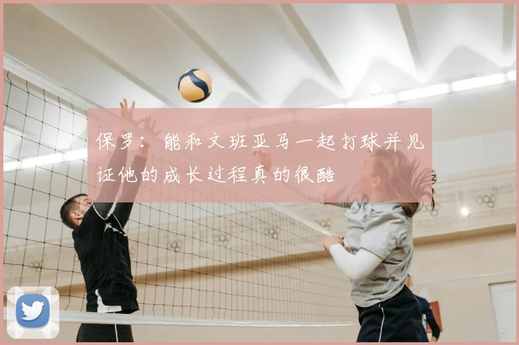 保罗：能和文班亚马一起打球并见证他的成长过程真的很酷