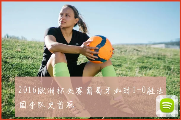 2016欧洲杯决赛葡萄牙加时1-0胜法国夺队史首冠