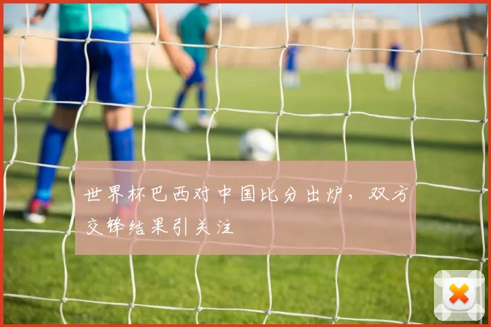 世界杯巴西对中国比分出炉,双方交锋结果引关注