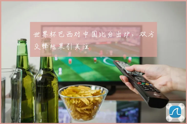 世界杯巴西对中国比分出炉,双方交锋结果引关注