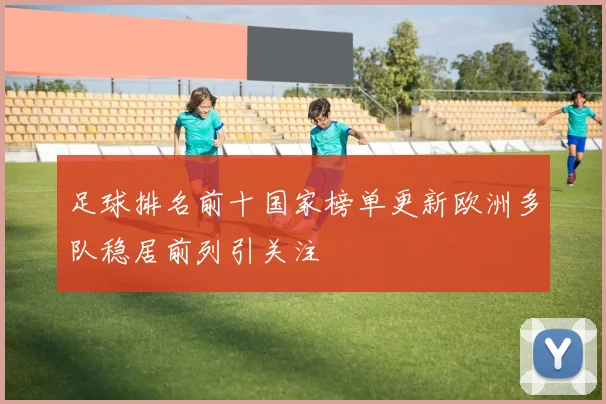 足球排名前十国家榜单更新欧洲多队稳居前列引关注