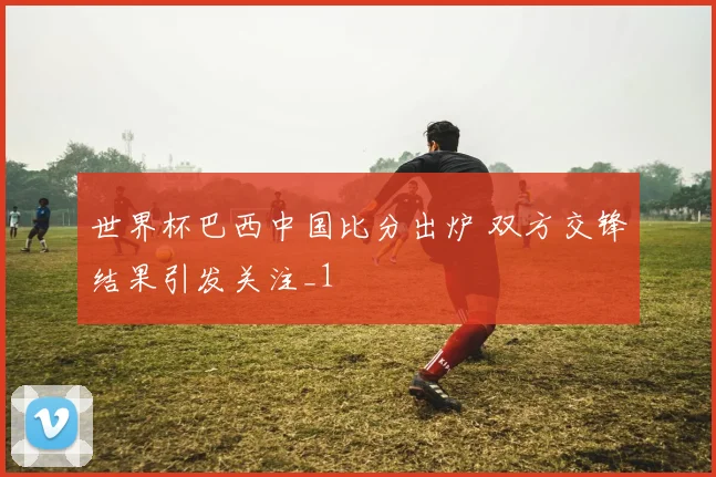 世界杯巴西中国比分出炉 双方交锋结果引发关注_1