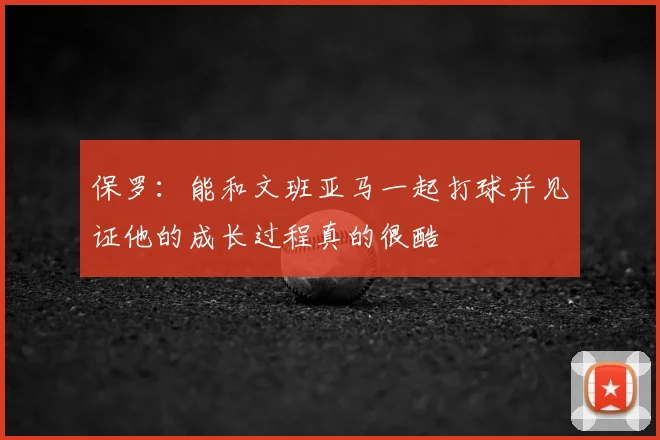 保罗：能和文班亚马一起打球并见证他的成长过程真的很酷