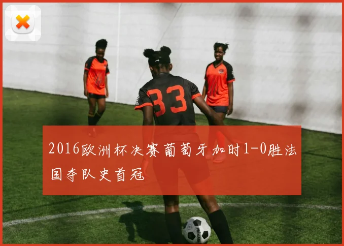 2016欧洲杯决赛葡萄牙加时1-0胜法国夺队史首冠
