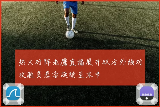 热火对阵老鹰直播展开双方外线对攻胜负悬念延续至末节