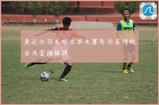 奥运会羽毛球女单决赛陈雨菲惜败安洗莹摘银牌