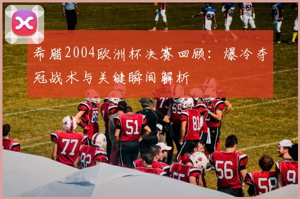 希腊2004欧洲杯决赛回顾：爆冷夺冠战术与关键瞬间解析