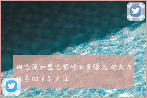 姆巴佩加盟巴黎转会费曝光 续约与税务细节引关注