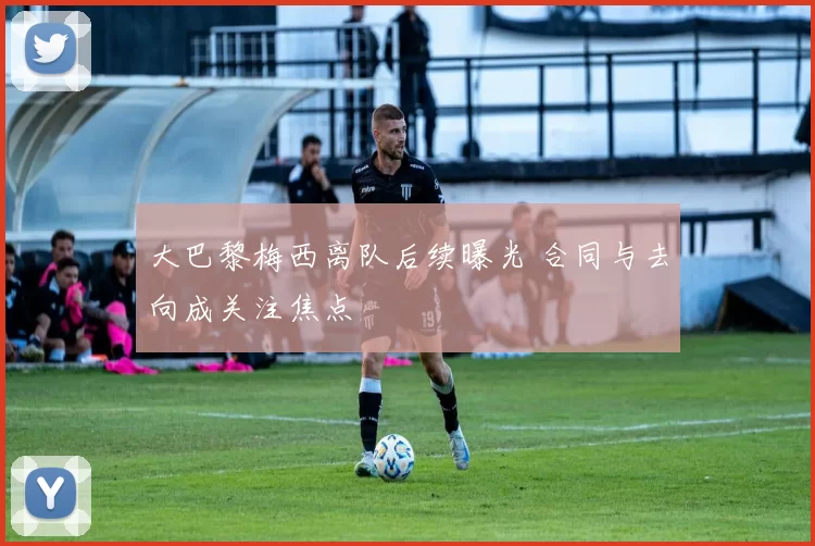 大巴黎梅西离队后续曝光 合同与去向成关注焦点