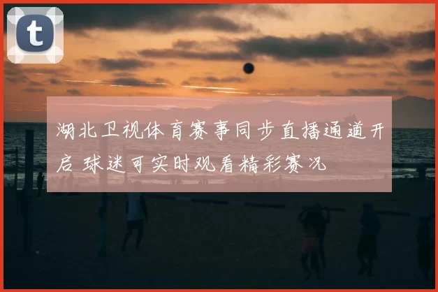 湖北卫视体育赛事同步直播通道开启 球迷可实时观看精彩赛况