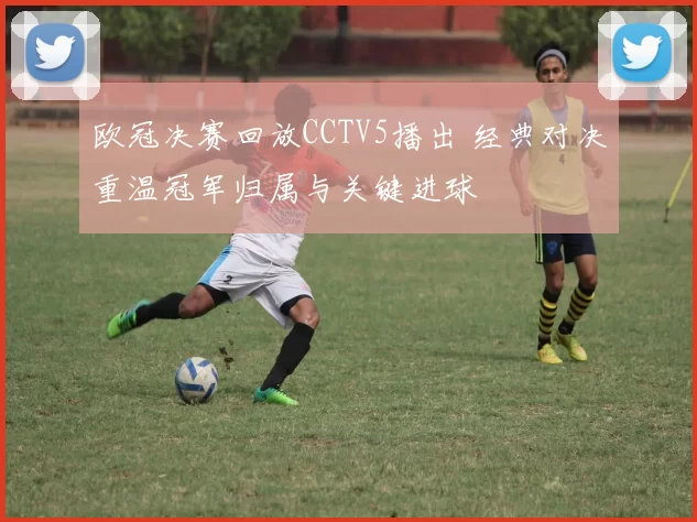 欧冠决赛回放CCTV5播出 经典对决重温冠军归属与关键进球