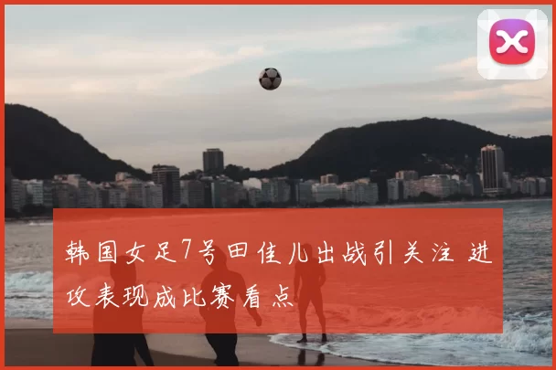 韩国女足7号田佳儿出战引关注 进攻表现成比赛看点