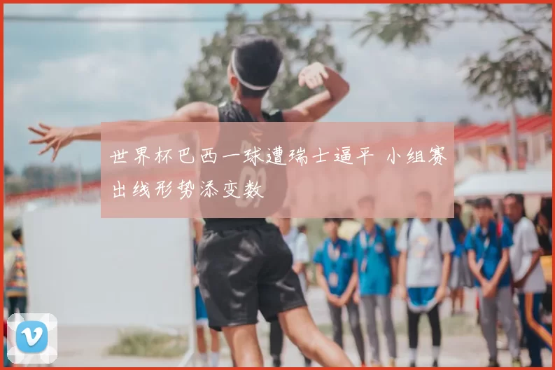 世界杯巴西一球遭瑞士逼平 小组赛出线形势添变数