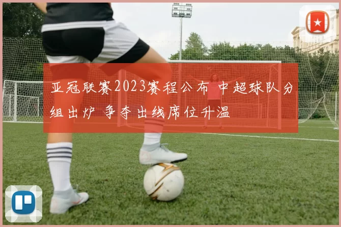 亚冠联赛2023赛程公布 中超球队分组出炉 争夺出线席位升温