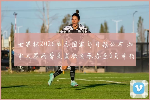 世界杯2026举办国家与日期公布 加拿大墨西哥美国联合承办至6月举行