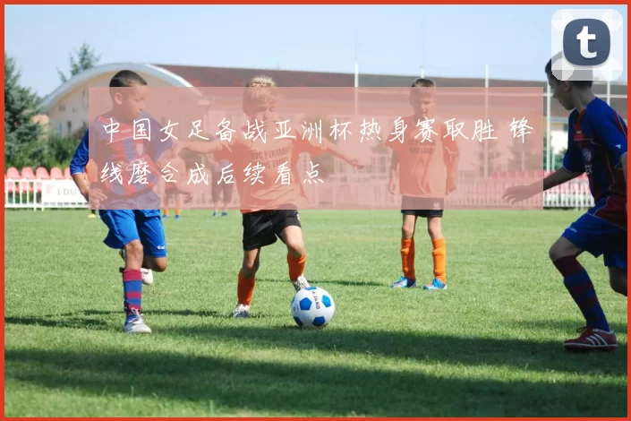 中国女足备战亚洲杯热身赛取胜 锋线磨合成后续看点