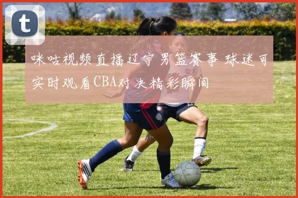 咪咕视频直播辽宁男篮赛事 球迷可实时观看CBA对决精彩瞬间