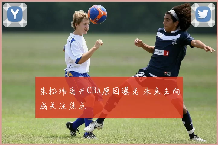 朱松玮离开CBA原因曝光 未来去向成关注焦点