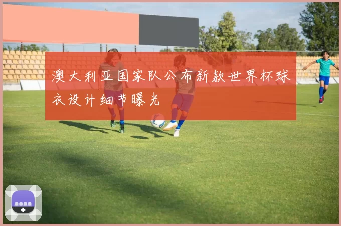 澳大利亚国家队公布新款世界杯球衣设计细节曝光