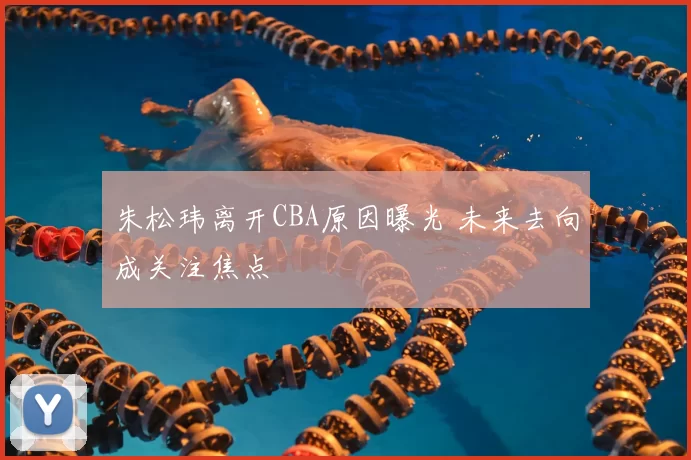 朱松玮离开CBA原因曝光 未来去向成关注焦点