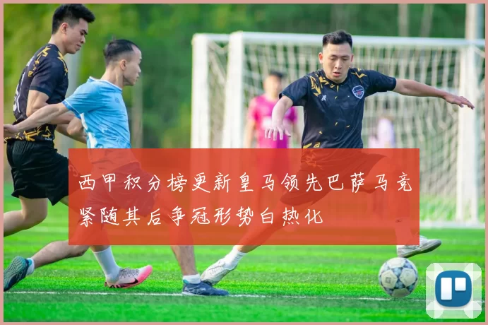 西甲积分榜更新皇马领先巴萨马竞紧随其后争冠形势白热化