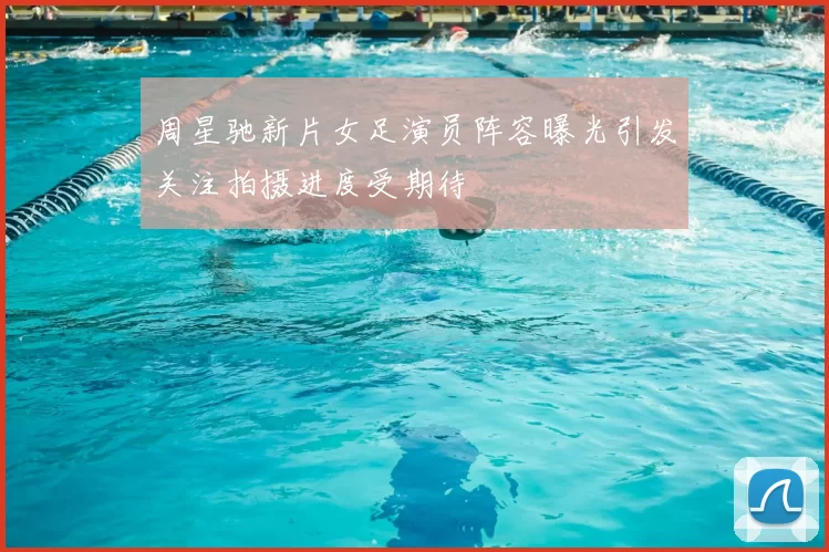 周星驰新片女足演员阵容曝光引发关注拍摄进度受期待