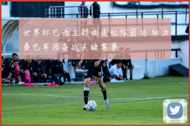 世界杯巴西主题曲走红绿茵场 助力桑巴军团备战关键赛事