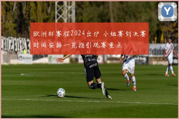 欧洲杯赛程2024出炉 小组赛到决赛时间安排一览指引观赛重点