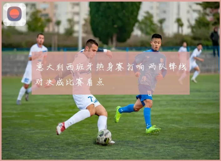 意大利西班牙热身赛打响 两队锋线对决成比赛看点