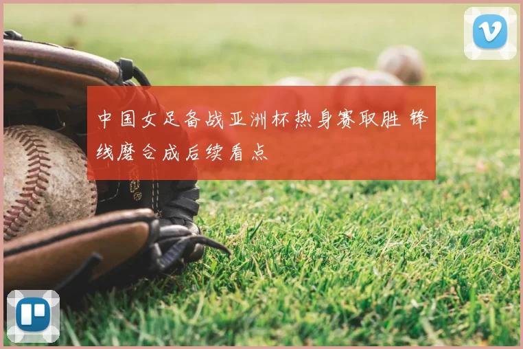 中国女足备战亚洲杯热身赛取胜 锋线磨合成后续看点