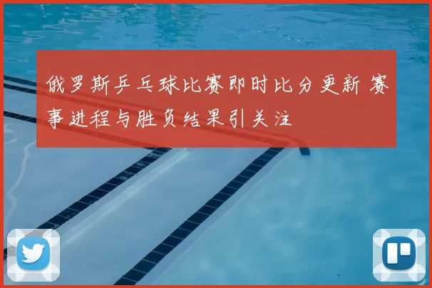 俄罗斯乒乓球比赛即时比分更新 赛事进程与胜负结果引关注