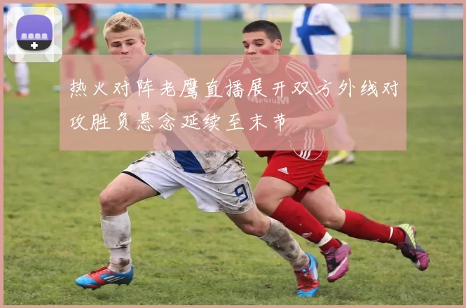 热火对阵老鹰直播展开双方外线对攻胜负悬念延续至末节