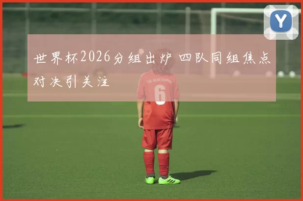 世界杯2026分组出炉 四队同组焦点对决引关注
