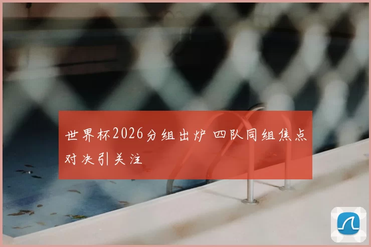 世界杯2026分组出炉 四队同组焦点对决引关注