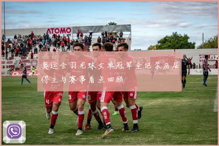 奥运会羽毛球女单冠军全记录历届得主与赛事看点回顾
