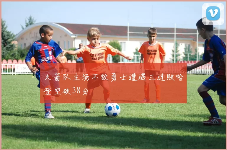 火箭队主场不敌勇士遭遇三连败哈登空砍38分