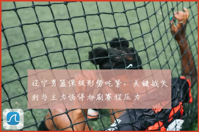 辽宁男篮保级形势吃紧，关键战失利与主力伤停加剧赛程压力