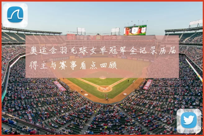 奥运会羽毛球女单冠军全记录历届得主与赛事看点回顾